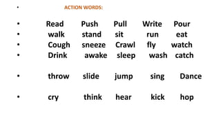 • ACTION WORDS:
• Read Push Pull Write Pour
• walk stand sit run eat
• Cough sneeze Crawl fly watch
• Drink awake sleep wash catch
• throw slide jump sing Dance
• cry think hear kick hop
 