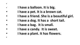 •
• I have a balloon. It is big.
• I have a pet. It is a brown cat.
• I have a friend. She is a beautiful girl.
• I have a dog. It has a short tail.
• I have a bag. It is small.
• I have a candy. It is sweet.
• I have a plant. It has flowers.
•
 
