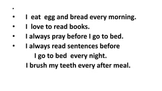 •
• I eat egg and bread every morning.
• I love to read books.
• I always pray before I go to bed.
• I always read sentences before
I go to bed every night.
I brush my teeth every after meal.
 