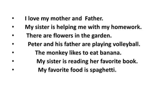 • I love my mother and Father.
• My sister is helping me with my homework.
• There are flowers in the garden.
• Peter and his father are playing volleyball.
• The monkey likes to eat banana.
• My sister is reading her favorite book.
• My favorite food is spaghetti.
 