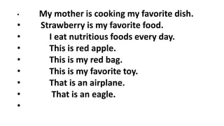 • My mother is cooking my favorite dish.
• Strawberry is my favorite food.
• I eat nutritious foods every day.
• This is red apple.
• This is my red bag.
• This is my favorite toy.
• That is an airplane.
• That is an eagle.
•
 