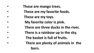• Those are mango trees.
• These are my favorite foods.
• These are my toys.
• My favorite color is pink.
• There are three ducks in the river.
• There is a rainbow up in the sky.
• The basket is full of fruits.
• There are plenty of animals in the
barn.
 