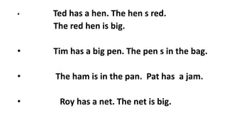 • Ted has a hen. The hen s red.
The red hen is big.
• Tim has a big pen. The pen s in the bag.
• The ham is in the pan. Pat has a jam.
• Roy has a net. The net is big.
 