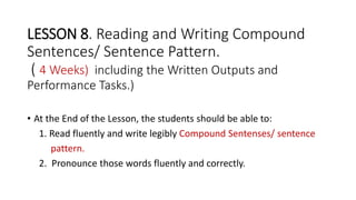LESSON 8. Reading and Writing Compound
Sentences/ Sentence Pattern.
( 4 Weeks) including the Written Outputs and
Performance Tasks.)
• At the End of the Lesson, the students should be able to:
1. Read fluently and write legibly Compound Sentenses/ sentence
pattern.
2. Pronounce those words fluently and correctly.
 