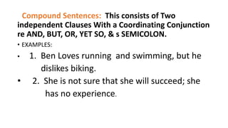 Compound Sentences: This consists of Two
independent Clauses With a Coordinating Conjunction
re AND, BUT, OR, YET SO, & s SEMICOLON.
• EXAMPLES:
• 1. Ben Loves running and swimming, but he
dislikes biking.
• 2. She is not sure that she will succeed; she
has no experience.
 