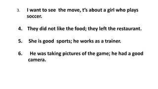 3. I want to see the move, t’s about a girl who plays
soccer.
4. They did not like the food; they left the restaurant.
5. She is good sports; he works as a trainer.
6. He was taking pictures of the game; he had a good
camera.
 