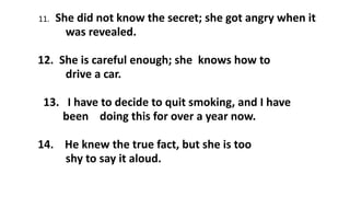11. She did not know the secret; she got angry when it
was revealed.
12. She is careful enough; she knows how to
drive a car.
13. I have to decide to quit smoking, and I have
been doing this for over a year now.
14. He knew the true fact, but she is too
shy to say it aloud.
 
