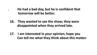 15. He had a bad day, but he is confident that
tomorrow will be better.
16. They wanted to see the show; they were
disappointed when they arrived late.
17. I am interested in your opinion; hope you
Can tell me what they think about this matter.
 