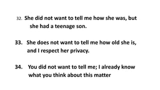 32. She did not want to tell me how she was, but
she had a teenage son.
33. She does not want to tell me how old she is,
and I respect her privacy.
34. You did not want to tell me; I already know
what you think about this matter
 