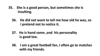 35. She is a good person, but sometimes she is
insulting.
36. He did not want to tell me how old he was, so
I pretend not to notice it.
37. He is hand some ,and his personality
is good too.
38. I am a great football fan, I often go to matches
with my friends.
 