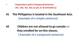 • Conjunctions used in Compound Sentences:
( for, and, nor, but, or, yet, so & semicolon (;)
41 The Philippines is located in the Southeast Asia.
(example of a simple sentence)
42 Children are not allowed to go outside so
they enrolled for on-line classes.
( Example of a compound sentence)
 