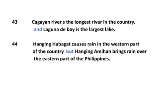 43 Cagayan river s the longest river in the country.
and Laguna de bay is the largest lake.
44 Hanging Habagat causes rain in the western part
of the country but Hanging Amihan brings rain over
the eastern part of the Philippines.
 