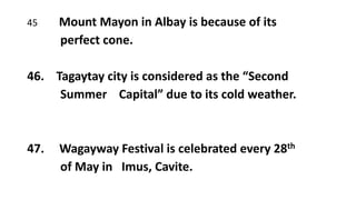 45 Mount Mayon in Albay is because of its
perfect cone.
46. Tagaytay city is considered as the “Second
Summer Capital” due to its cold weather.
47. Wagayway Festival is celebrated every 28th
of May in Imus, Cavite.
 