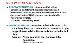 FOUR TYPES OF SENTENSES:
1. DECLARATIVE SENTENCES: - A sentence that tells us
something, or statement. Provides information and
observations, offers an explanation and conveys information
also known as ASSERTIVE sentence, and it ends with
“a period or full stop.
Example: Jasmin is my name.
2. IMPERATIVE SENTENCE : A sentence that tells some to do
something. It can be command or a request or to give
suggestions or advice. It also ends in a period or full
stop.
Example. Please complete your homework for
tomorrow.
 