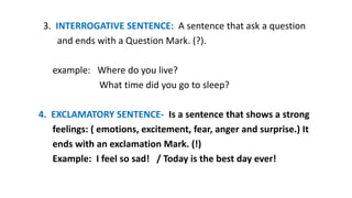 3. INTERROGATIVE SENTENCE: A sentence that ask a question
and ends with a Question Mark. (?).
example: Where do you live?
What time did you go to sleep?
4. EXCLAMATORY SENTENCE- Is a sentence that shows a strong
feelings: ( emotions, excitement, fear, anger and surprise.) It
ends with an exclamation Mark. (!)
Example: I feel so sad! / Today is the best day ever!
 