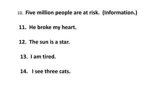 10. Five million people are at risk. (Information.)
11. He broke my heart.
12. The sun is a star.
13. I am tired.
14. I see three cats.
 