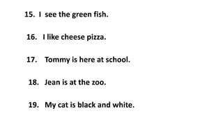 15. I see the green fish.
16. I like cheese pizza.
17. Tommy is here at school.
18. Jean is at the zoo.
19. My cat is black and white.
 