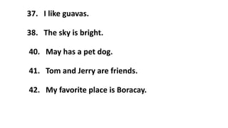 37. I like guavas.
38. The sky is bright.
40. May has a pet dog.
41. Tom and Jerry are friends.
42. My favorite place is Boracay.
 