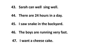 43. Sarah can well sing well.
44. There are 24 hours in a day.
45. I saw snake in the backyard.
46. The boys are running very fast.
47. I want a cheese cake.
 