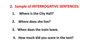 2. Sample of INTERROGATIVE SENTENCES:
1. Where is the City Hall?
2. Where does she live?
3. When does the train leave.
4. How much did you score in the test?
 
