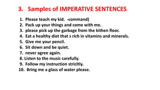 3. Samples of IMPERATIVE SENTENCES:
1. Please teach my kid. -command)
2. Pack up your things and come with me.
3. please pick up the garbage from the kithen floor.
4. Eat a healthy diet that s rich in vitamins and minerals.
5. Give me your pencil.
6. Sit down and be quiet.
7. never agree again.
8. Listen to the music carefully.
9. Follow my instruction stricltly.
10. Bring me a glass of water please.
 