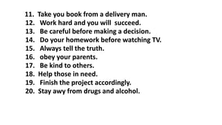 11. Take you book from a delivery man.
12. Work hard and you will succeed.
13. Be careful before making a decision.
14. Do your homework before watching TV.
15. Always tell the truth.
16. obey your parents.
17. Be kind to others.
18. Help those in need.
19. Finish the project accordingly.
20. Stay awy from drugs and alcohol.
 