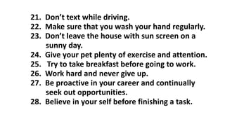 21. Don’t text while driving.
22. Make sure that you wash your hand regularly.
23. Don’t leave the house with sun screen on a
sunny day.
24. Give your pet plenty of exercise and attention.
25. Try to take breakfast before going to work.
26. Work hard and never give up.
27. Be proactive in your career and continually
seek out opportunities.
28. Believe in your self before finishing a task.
 