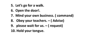 5. Let’s go for a walk.
6. Open the door!.
7. Mind your own business. ( command)
8. Obey your teachers. – ( Advise)
9. please wait for us. – ( request)
10. Hold your tongue.
 
