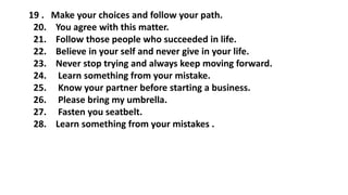 19 . Make your choices and follow your path.
20. You agree with this matter.
21. Follow those people who succeeded in life.
22. Believe in your self and never give in your life.
23. Never stop trying and always keep moving forward.
24. Learn something from your mistake.
25. Know your partner before starting a business.
26. Please bring my umbrella.
27. Fasten you seatbelt.
28. Learn something from your mistakes .
 