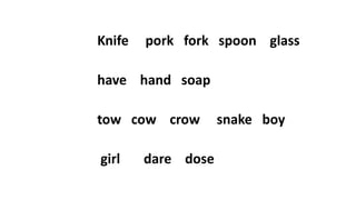 Knife pork fork spoon glass
have hand soap
tow cow crow snake boy
girl dare dose
 
