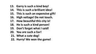 13. Garry is such a kind boy!
14. This is such a brilliant idea!
15. This is such an expensive gift!
16. High voltage! Do not touch.
17. How beautiful this city is!
18. He is such a kind person!
19. Don’t forget what I said!
20. You are such a liar!
21. What a cute dog!
22. Hurry! We won the game!
 
