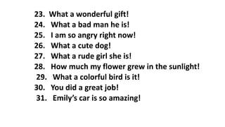 23. What a wonderful gift!
24. What a bad man he is!
25. I am so angry right now!
26. What a cute dog!
27. What a rude girl she is!
28. How much my flower grew in the sunlight!
29. What a colorful bird is it!
30. You did a great job!
31. Emily’s car is so amazing!
 