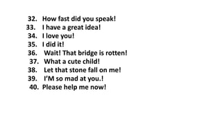 32. How fast did you speak!
33. I have a great idea!
34. I love you!
35. I did it!
36. Wait! That bridge is rotten!
37. What a cute child!
38. Let that stone fall on me!
39. I’M so mad at you.!
40. Please help me now!
 