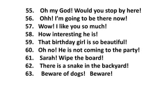 55. Oh my God! Would you stop by here!
56. Ohh! I’m going to be there now!
57. Wow! I like you so much!
58. How interesting he is!
59. That birthday girl is so beautiful!
60. Oh no! He is not coming to the party!
61. Sarah! Wipe the board!
62. There is a snake in the backyard!
63. Beware of dogs! Beware!
 