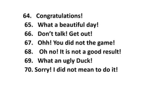 64. Congratulations!
65. What a beautiful day!
66. Don’t talk! Get out!
67. Ohh! You did not the game!
68. Oh no! It is not a good result!
69. What an ugly Duck!
70. Sorry! I did not mean to do it!
 