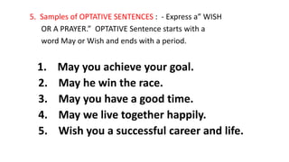 5. Samples of OPTATIVE SENTENCES : - Express a” WISH
OR A PRAYER.” OPTATIVE Sentence starts with a
word May or Wish and ends with a period.
1. May you achieve your goal.
2. May he win the race.
3. May you have a good time.
4. May we live together happily.
5. Wish you a successful career and life.
 