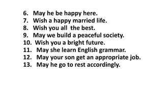 6. May he be happy here.
7. Wish a happy married life.
8. Wish you all the best.
9. May we build a peaceful society.
10. Wish you a bright future.
11. May she learn English grammar.
12. May your son get an appropriate job.
13. May he go to rest accordingly.
 
