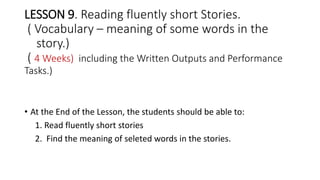 LESSON 9. Reading fluently short Stories.
( Vocabulary – meaning of some words in the
story.)
( 4 Weeks) including the Written Outputs and Performance
Tasks.)
• At the End of the Lesson, the students should be able to:
1. Read fluently short stories
2. Find the meaning of seleted words in the stories.
 