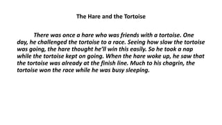 The Hare and the Tortoise
There was once a hare who was friends with a tortoise. One
day, he challenged the tortoise to a race. Seeing how slow the tortoise
was going, the hare thought he’ll win this easily. So he took a nap
while the tortoise kept on going. When the hare woke up, he saw that
the tortoise was already at the finish line. Much to his chagrin, the
tortoise won the race while he was busy sleeping.
 