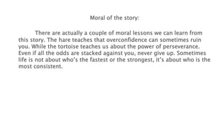 Moral of the story:
There are actually a couple of moral lessons we can learn from
this story. The hare teaches that overconfidence can sometimes ruin
you. While the tortoise teaches us about the power of perseverance.
Even if all the odds are stacked against you, never give up. Sometimes
life is not about who’s the fastest or the strongest, it’s about who is the
most consistent.
 