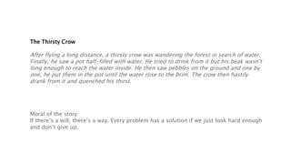 The Thirsty Crow
After flying a long distance, a thirsty crow was wandering the forest in search of water.
Finally, he saw a pot half-filled with water. He tried to drink from it but his beak wasn’t
long enough to reach the water inside. He then saw pebbles on the ground and one by
one, he put them in the pot until the water rose to the brim. The crow then hastily
drank from it and quenched his thirst.
Moral of the story:
If there’s a will, there’s a way. Every problem has a solution if we just look hard enough
and don’t give up.
 