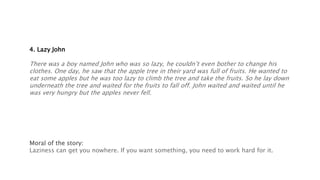 4. Lazy John
There was a boy named John who was so lazy, he couldn’t even bother to change his
clothes. One day, he saw that the apple tree in their yard was full of fruits. He wanted to
eat some apples but he was too lazy to climb the tree and take the fruits. So he lay down
underneath the tree and waited for the fruits to fall off. John waited and waited until he
was very hungry but the apples never fell.
Moral of the story:
Laziness can get you nowhere. If you want something, you need to work hard for it.
 