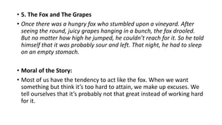 • 5. The Fox and The Grapes
• Once there was a hungry fox who stumbled upon a vineyard. After
seeing the round, juicy grapes hanging in a bunch, the fox drooled.
But no matter how high he jumped, he couldn’t reach for it. So he told
himself that it was probably sour and left. That night, he had to sleep
on an empty stomach.
• Moral of the Story:
• Most of us have the tendency to act like the fox. When we want
something but think it’s too hard to attain, we make up excuses. We
tell ourselves that it’s probably not that great instead of working hard
for it.
 
