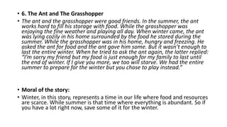 • 6. The Ant and The Grasshopper
• The ant and the grasshopper were good friends. In the summer, the ant
works hard to fill his storage with food. While the grasshopper was
enjoying the fine weather and playing all day. When winter came, the ant
was lying cozily in his home surrounded by the food he stored during the
summer. While the grasshopper was in his home, hungry and freezing. He
asked the ant for food and the ant gave him some. But it wasn’t enough to
last the entire winter. When he tried to ask the ant again, the latter replied:
“I’m sorry my friend but my food is just enough for my family to last until
the end of winter. If I give you more, we too will starve. We had the entire
summer to prepare for the winter but you chose to play instead.”
• Moral of the story:
• Winter, in this story, represents a time in our life where food and resources
are scarce. While summer is that time where everything is abundant. So if
you have a lot right now, save some of it for the winter.
 