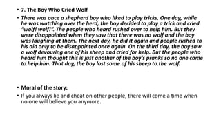 • 7. The Boy Who Cried Wolf
• There was once a shepherd boy who liked to play tricks. One day, while
he was watching over the herd, the boy decided to play a trick and cried
“wolf! wolf!”. The people who heard rushed over to help him. But they
were disappointed when they saw that there was no wolf and the boy
was laughing at them. The next day, he did it again and people rushed to
his aid only to be disappointed once again. On the third day, the boy saw
a wolf devouring one of his sheep and cried for help. But the people who
heard him thought this is just another of the boy’s pranks so no one came
to help him. That day, the boy lost some of his sheep to the wolf.
• Moral of the story:
• If you always lie and cheat on other people, there will come a time when
no one will believe you anymore.
 