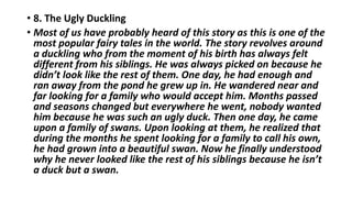 • 8. The Ugly Duckling
• Most of us have probably heard of this story as this is one of the
most popular fairy tales in the world. The story revolves around
a duckling who from the moment of his birth has always felt
different from his siblings. He was always picked on because he
didn’t look like the rest of them. One day, he had enough and
ran away from the pond he grew up in. He wandered near and
far looking for a family who would accept him. Months passed
and seasons changed but everywhere he went, nobody wanted
him because he was such an ugly duck. Then one day, he came
upon a family of swans. Upon looking at them, he realized that
during the months he spent looking for a family to call his own,
he had grown into a beautiful swan. Now he finally understood
why he never looked like the rest of his siblings because he isn’t
a duck but a swan.
 