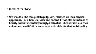 • Moral of the story:
• We shouldn’t be too quick to judge others based on their physical
appearance. Just because someone doesn’t fit societal definitions of
beauty doesn’t mean they’re ugly. Each of us is beautiful in our own
unique way and it’s time we accept and celebrate that individuality.
 