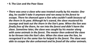 • 9. The Lion and the Poor Slave
• There was once a slave who was treated cruelly by his master. One
day, he couldn’t take it anymore and ran away to the forest to
escape. There he chanced upon a lion who couldn’t walk because of
the thorn in its paw. Although he’s scared, the slave mustered his
courage and took out the thorn in the lion’s paw. When the lion was
finally free of the thorn, he ran into the forest and didn’t harm the
slave. Sometime later, the slave was caught by his master along
with some animals in the forest. The master then ordered the slave
to be thrown into the lion’s den. When the slave saw the lion, he
recognized it as the same lion he helped in the forest. The slave was
able to escape the den unharmed and he freed all the other animals.
 