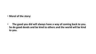 • Moral of the story:
• The good you did will always have a way of coming back to you.
So do good deeds and be kind to others and the world will be kind
to you.
 