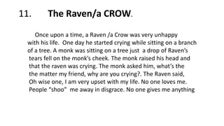 11. The Raven/a CROWW
Once upon a time, a Raven /a Crow was very unhappy
with his life. One day he started crying while sitting on a branch
of a tree. A monk was sitting on a tree just a drop of Raven’s
tears fell on the monk’s cheek. The monk raised his head and
that the raven was crying. The monk asked him, what’s the
the matter my friend, why are you crying?. The Raven said,
Oh wise one, I am very upset with my life. No one loves me.
People “shoo” me away in disgrace. No one gives me anything
 